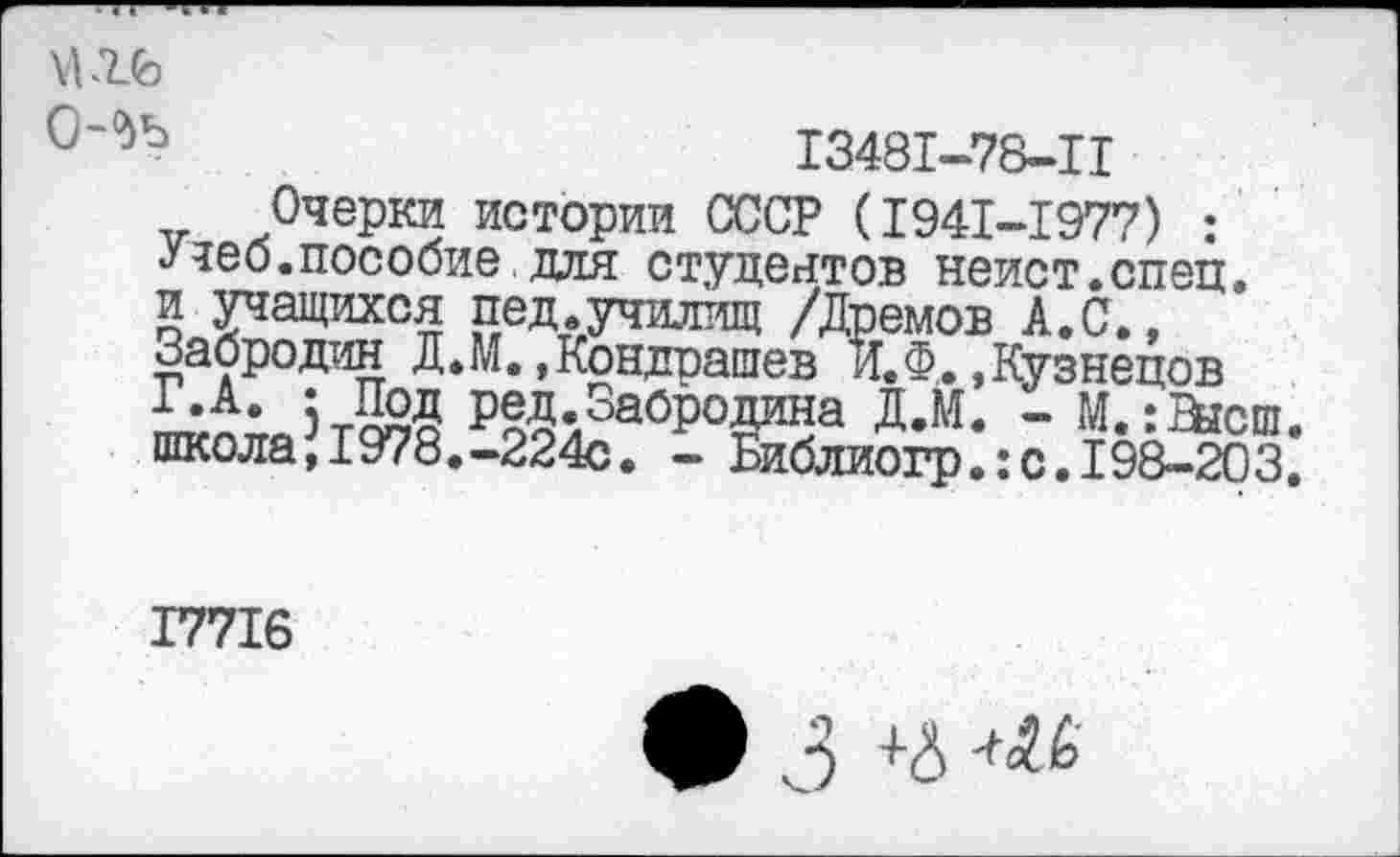 ﻿\Ufe
(Mb
I348I-78-H
.Очерки истории СССР (1941-1977) : <у неб. пособие, для студентов неист.спец. и учащихся пед.училищ /Дремов А.С., Забродин Д.М.»Кондрашев и. Ф,. »Кузнецов
э-Д2й ред.Забродина Д.М. - М. :Нгсш. школа,1978.-224с. - Библиогр.:с.198-203.
I77I6
3